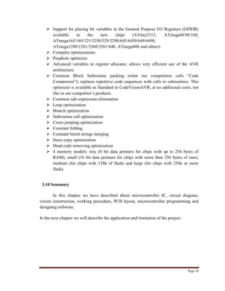 Page 36
 Support for placing bit variables in the General Purpose I/O Registers (GPIOR)
available in the new chips (ATtiny2313, ATmega48/88/168,
ATmega165/169/325/3250/329/3290/645/6450/649/6490,
ATmega1280/1281/2560/2561/640, ATmega406 and others)
 Compiler optimizations:
 Peephole optimizer
 Advanced variables to register allocator, allows very efficient use of the AVR
architecture
 Common Block Subroutine packing (what our competition calls “Code
Compressor”), replaces repetitive code sequences with calls to subroutines. This
optimizer is available as Standard in CodeVisionAVR, at no additional costs, not
like in our competitor‟s products.
 Common sub-expression elimination
 Loop optimization
 Branch optimization
 Subroutine call optimization
 Cross-jumping optimization
 Constant folding
 Constant literal strings merging
 Store-copy optimization
 Dead code removing optimization
 4 memory models: tiny (8 bit data pointers for chips with up to 256 bytes of
RAM), small (16 bit data pointers for chips with more than 256 bytes of ram),
medium (for chips with 128k of flash) and large (for chips with 256k or more
flash).
3.10 Summary
In this chapter we have described about microcontroller IC, circuit diagram,
circuit construction, working procedure, PCB layout, microcontroller programming and
designing software.
In the next chapter we will describe the application and limitation of the project.
 