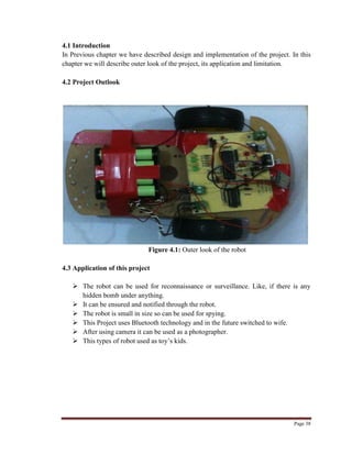 Page 38
4.1 Introduction
In Previous chapter we have described design and implementation of the project. In this
chapter we will describe outer look of the project, its application and limitation.
4.2 Project Outlook
Figure 4.1: Outer look of the robot
4.3 Application of this project
 The robot can be used for reconnaissance or surveillance. Like, if there is any
hidden bomb under anything.
 It can be ensured and notified through the robot.
 The robot is small in size so can be used for spying.
 This Project uses Bluetooth technology and in the future switched to wife.
 After using camera it can be used as a photographer.
 This types of robot used as toy‟s kids.
 