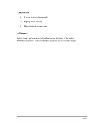 Page 39
4.4 Limitation
 It is use for short distance only.
 Rapidly power reduced.
 Bluetooth too low-bandwidth.
4.5 Summary
In this chapter we have described application and limitation of the project.
In the next chapter we will describe about price and discussion of the project.
 