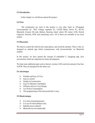 Page 41
5.1 Introduction
In this chapter we will discuss about this project.
5.2 Price
The components are used in this project is very chip. Such as ATmgega8
microcontroller IC, 7805 Voltage regulator IC, L293D Motor Driver IC, HC-05
Bluetooth, Crystal, Hit sink, Battery, Steering wheel, wheel, DC motor. LED, Switch
Capacitor, Resistor, PCB, and connecting wires. All of these are available in our local
market.
5.3 Discussion
We tried to control the robot by the smart phone, and avoid the obstacle. That is why we
designed an android app which communicates with microcontroller via Bluetooth
module.
In this project, we have gained the concept of embedded C, designing app, Java
environment which are important for future development.
We kept some additional parts such as buzzer, resistor, LED, and rail connector/ bus bars
in PCB. They are designed for the future use.
5.4 Advantages
 Portable and Easy To Use.
 Easy to control.
 Simple in Construction.
 Easy To Maintain And Repair.
 Efficient and Low Cost Design.
 Low Power Consumption.
 The programming of the microcontroller is easy.
5.5 Disadvantages
 It is time consuming project.
 It is use for short distance only.
 Rapidly power reduced.
 Bluetooth too low-bandwidth.
 