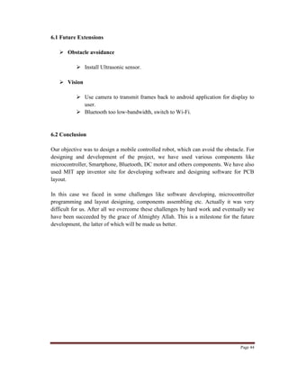 Page 44
6.1 Future Extensions
 Obstacle avoidance
 Install Ultrasonic sensor.
 Vision
 Use camera to transmit frames back to android application for display to
user.
 Bluetooth too low-bandwidth, switch to Wi-Fi.
6.2 Conclusion
Our objective was to design a mobile controlled robot, which can avoid the obstacle. For
designing and development of the project, we have used various components like
microcontroller, Smartphone, Bluetooth, DC motor and others components. We have also
used MIT app inventor site for developing software and designing software for PCB
layout.
In this case we faced in some challenges like software developing, microcontroller
programming and layout designing, components assembling etc. Actually it was very
difficult for us. After all we overcome these challenges by hard work and eventually we
have been succeeded by the grace of Almighty Allah. This is a milestone for the future
development, the latter of which will be made us better.
 