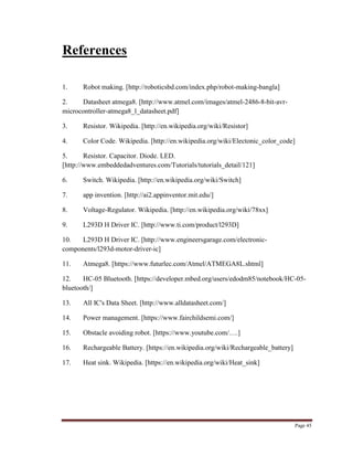 Page 45
References
1. Robot making. [http://roboticsbd.com/index.php/robot-making-bangla]
2. Datasheet atmega8. [http://www.atmel.com/images/atmel-2486-8-bit-avr-
microcontroller-atmega8_l_datasheet.pdf]
3. Resistor. Wikipedia. [http://en.wikipedia.org/wiki/Resistor]
4. Color Code. Wikipedia. [http://en.wikipedia.org/wiki/Electonic_color_code]
5. Resistor. Capacitor. Diode. LED.
[http://www.embeddedadventures.com/Tutorials/tutorials_detail/121]
6. Switch. Wikipedia. [http://en.wikipedia.org/wiki/Switch]
7. app invention. [http://ai2.appinventor.mit.edu/]
8. Voltage-Regulator. Wikipedia. [http://en.wikipedia.org/wiki/78xx]
9. L293D H Driver IC. [http://www.ti.com/product/l293D]
10. L293D H Driver IC. [http://www.engineersgarage.com/electronic-
components/l293d-motor-driver-ic]
11. Atmega8. [https://www.futurlec.com/Atmel/ATMEGA8L.shtml]
12. HC-05 Bluetooth. [https://developer.mbed.org/users/edodm85/notebook/HC-05-
bluetooth/]
13. All IC's Data Sheet. [http://www.alldatasheet.com/]
14. Power management. [https://www.fairchildsemi.com/]
15. Obstacle avoiding robot. [https://www.youtube.com/….]
16. Rechargeable Battery. [https://en.wikipedia.org/wiki/Rechargeable_battery]
17. Heat sink. Wikipedia. [https://en.wikipedia.org/wiki/Heat_sink]
 