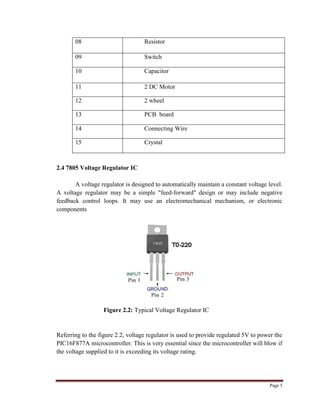 Page 5
08 Resistor
09 Switch
10 Capacitor
11 2 DC Motor
12 2 wheel
13 PCB board
14 Connecting Wire
15 Crystal
2.4 7805 Voltage Regulator IC
A voltage regulator is designed to automatically maintain a constant voltage level.
A voltage regulator may be a simple "feed-forward" design or may include negative
feedback control loops. It may use an electromechanical mechanism, or electronic
components
Figure 2.2: Typical Voltage Regulator IC
Referring to the figure 2.2, voltage regulator is used to provide regulated 5V to power the
PIC16F877A microcontroller. This is very essential since the microcontroller will blow if
the voltage supplied to it is exceeding its voltage rating.
 