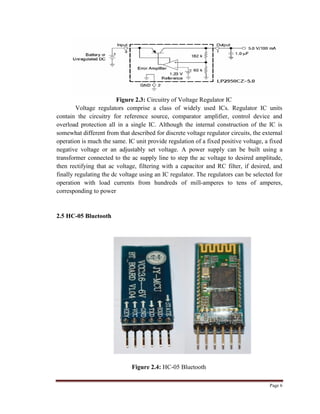 Page 6
Figure 2.3: Circuitry of Voltage Regulator IC
Voltage regulators comprise a class of widely used ICs. Regulator IC units
contain the circuitry for reference source, comparator amplifier, control device and
overload protection all in a single IC. Although the internal construction of the IC is
somewhat different from that described for discrete voltage regulator circuits, the external
operation is much the same. IC unit provide regulation of a fixed positive voltage, a fixed
negative voltage or an adjustably set voltage. A power supply can be built using a
transformer connected to the ac supply line to step the ac voltage to desired amplitude,
then rectifying that ac voltage, filtering with a capacitor and RC filter, if desired, and
finally regulating the dc voltage using an IC regulator. The regulators can be selected for
operation with load currents from hundreds of mill-amperes to tens of amperes,
corresponding to power
2.5 HC-05 Bluetooth
Figure 2.4: HC-05 Bluetooth
 