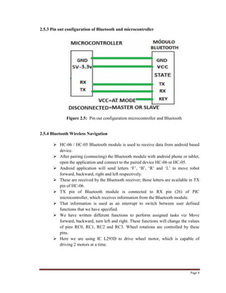 Page 8
2.5.3 Pin out configuration of Bluetooth and microcontroller
Figure 2.5: Pin out configuration microcontroller and Bluetooth
2.5.4 Bluetooth Wireless Navigation
 HC-06 / HC-05 Bluetooth module is used to receive data from android based
device.
 After pairing (connecting) the Bluetooth module with android phone or tablet,
open the application and connect to the paired device HC-06 or HC-05.
 Android application will send letters „F‟, „B‟, „R‟ and „L‟ to move robot
forward, backward, right and left respectively.
 These are received by the Bluetooth receiver; those letters are available in TX
pin of HC-06.
 TX pin of Bluetooth module is connected to RX pin (26) of PIC
microcontroller, which receives information from the Bluetooth module.
 That information is used as an interrupt to switch between user defined
functions that we have specified.
 We have written different functions to perform assigned tasks viz Move
forward, backward, turn left and right. These functions will change the values
of pins RC0, RC1, RC2 and RC3. Wheel rotations are controlled by these
pins.
 Here we are using IC L293D to drive wheel motor, which is capable of
driving 2 motors at a time.
 