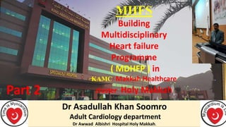 Dr Asadullah Khan Soomro
Adult Cardiology department
Dr Awwad Albishri Hospital Holy Makkah.
MHFS
Building
Multidisciplinary
Heart failure
Programme
( MDHFP ) in
KAMC/ Makkah Healthcare
cluster Holy Makkah
Part 2
 
