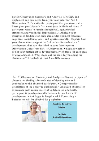 Part 2: Observation Summary and Analysis 1. Review and
implement any comments from your instructor for Part 1:
Observation. 2. Describe the participant that you observed. •
Share your participant’s first name (can be fictional name if
participant wants to remain anonymous), age, physical
attributes, and you initial impressions. 3. Analyze your
observation findings for each area of development (physical,
cognitive, social/emotional, and spiritual/moral). • Explain how
your observations support the 3-5 bullets for each area of
development that you identified in your Development
Observation Guidefrom Part 1: Observation. • Explain whether
or not your participant is developmentally on track for each area
of development. 4. What stood out the most to you about the
observation? 5. Include at least 2 credible sources
Part 2: Observation Summary and Analysis • Summary paper of
observation findings for each area of development and
connection to the observed participant. • Comprehensive
description of the observed participant. • Analyzed observation
experience with course material to determine whetherthe
participant is developmentally on track for each area of
development. • 4-6 Pages in length • APA Formatting •
Submission will be checked for plagiarism
 