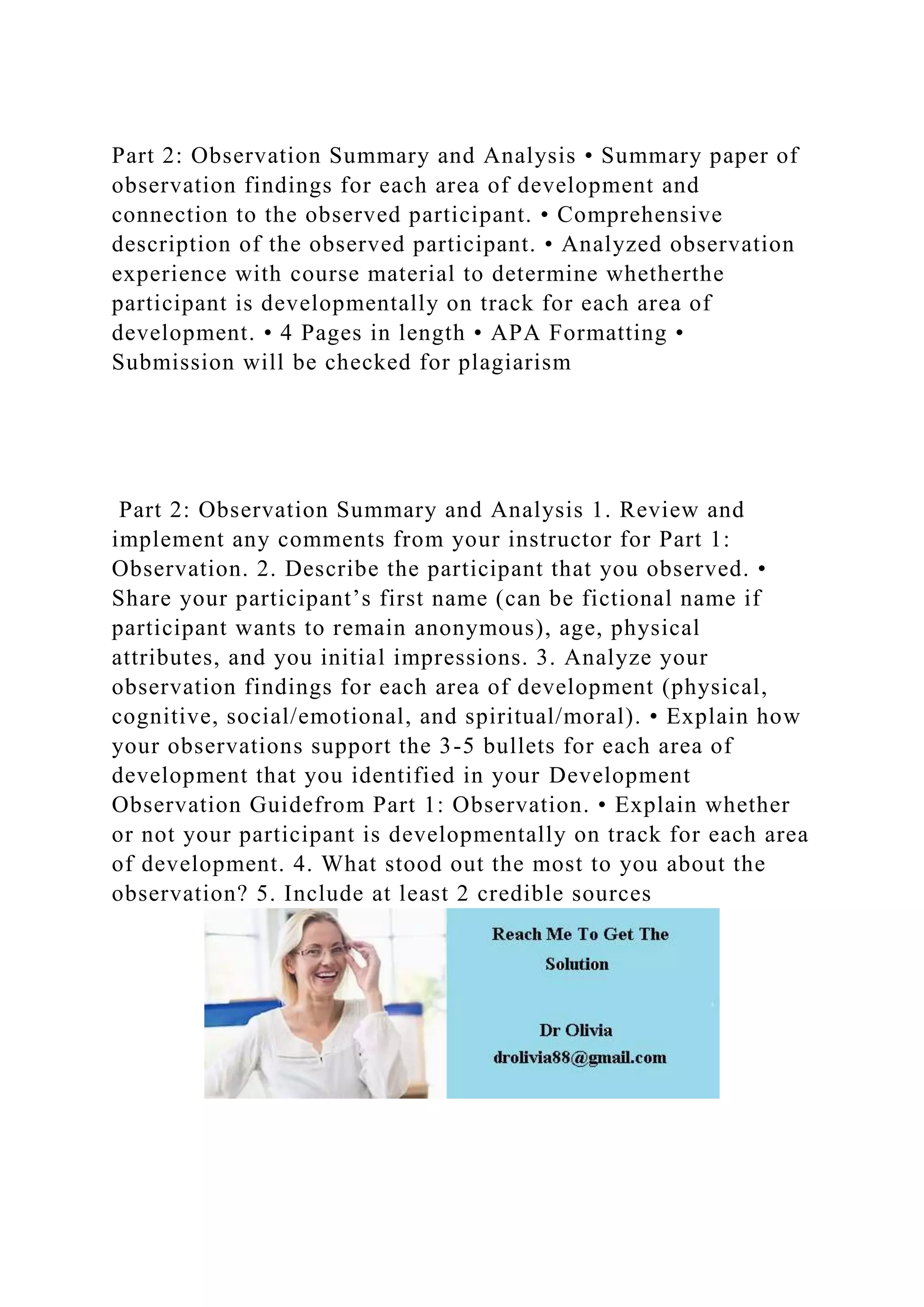 Part 2: Observation Summary and Analysis • Summary paper of
observation findings for each area of development and
connection to the observed participant. • Comprehensive
description of the observed participant. • Analyzed observation
experience with course material to determine whetherthe
participant is developmentally on track for each area of
development. • 4 Pages in length • APA Formatting •
Submission will be checked for plagiarism
Part 2: Observation Summary and Analysis 1. Review and
implement any comments from your instructor for Part 1:
Observation. 2. Describe the participant that you observed. •
Share your participant’s first name (can be fictional name if
participant wants to remain anonymous), age, physical
attributes, and you initial impressions. 3. Analyze your
observation findings for each area of development (physical,
cognitive, social/emotional, and spiritual/moral). • Explain how
your observations support the 3-5 bullets for each area of
development that you identified in your Development
Observation Guidefrom Part 1: Observation. • Explain whether
or not your participant is developmentally on track for each area
of development. 4. What stood out the most to you about the
observation? 5. Include at least 2 credible sources
 