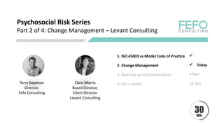 Psychosocial Risk Series
Part 2 of 4: Change Management – Levant Consulting
Terry Swanton
Director,
Fefo Consulting
Clare Morris
Board Director,
Client Director
Levant Consulting
1. ISO 45003 vs Model Code of Practice 
2. Change Management Today
3. Opening up the Conversation 9 Nov
4. HR vs Safety 16 Nov
 