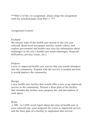 ***Part 2 of the 1st assignment. please align the assignment
with the attached paper from Part 1. ***
Assignment Content
Evaluate
the current state of the health care system in the city you
selected. Read local newspaper articles, watch videos, and
explore government and health care sites for information about
challenges to the city’s health care needs (shortages, financial
difficulties, privacy issues, etc.).
Propose
a new or improved health care service that you would introduce
into the community. Explain why the service is needed and how
it would improve the community.
Design
a new health care facility that would offer a new or an improved
service to the community. Present a floor plan of the facility
that includes the surface area, purpose for, and description of
each space.
Write
a 700 - to 1,050–word report about the state of health care in
your selected city, your proposal for a new or improved service,
and the floor plan of a facility to implement that service.
 