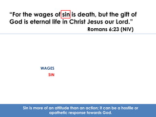 “For the wages of sin is death, but the gift of 
God is eternal life in Christ Jesus our Lord.” 
Romans 6:23 (NIV) 
WAGES 
SIN 
Sin is more of an attitude than an action; it can be a hostile or 
apathetic response towards God. 
 