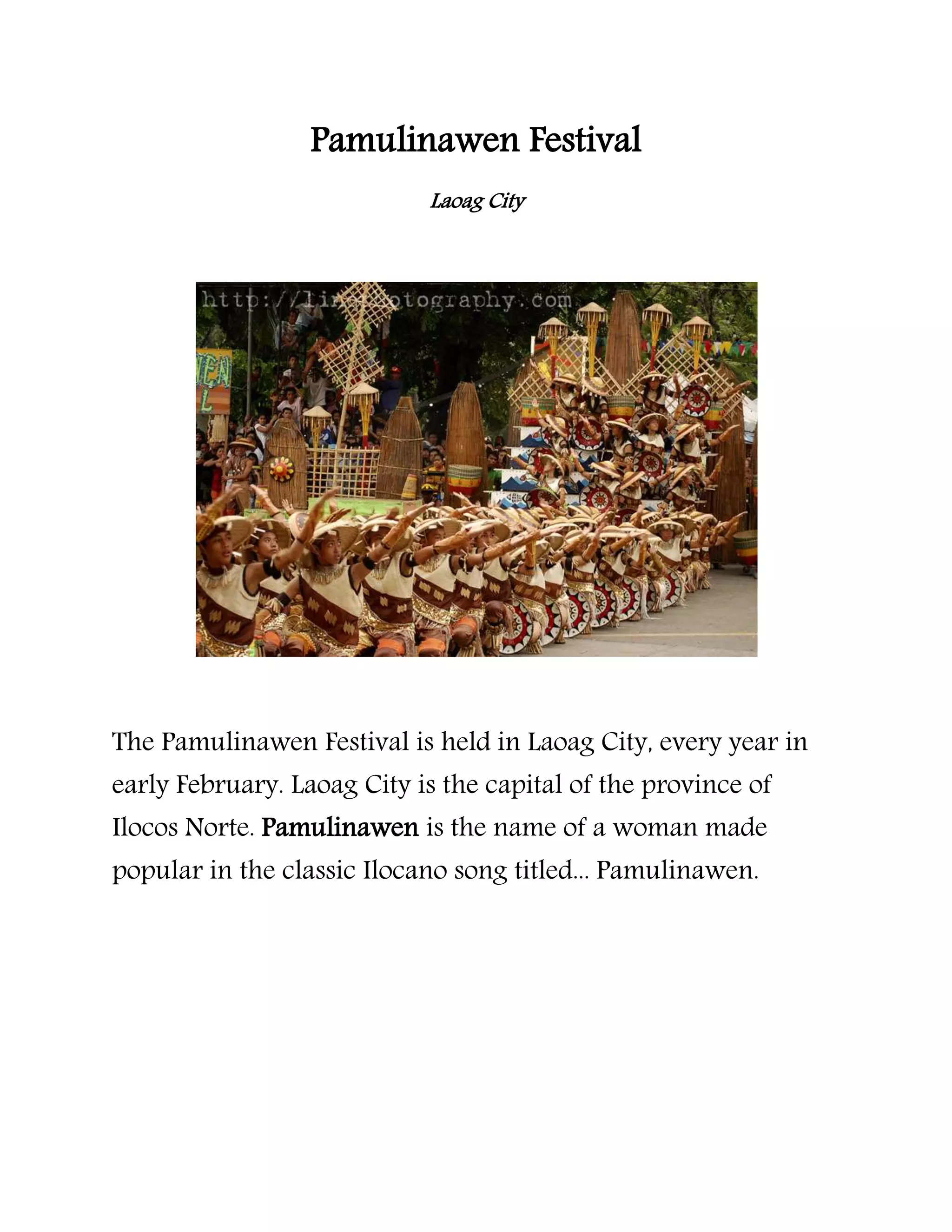 Pamulinawen Festival
Laoag City
The Pamulinawen Festival is held in Laoag City, every year in
early February. Laoag City is the capital of the province of
Ilocos Norte. Pamulinawen is the name of a woman made
popular in the classic Ilocano song titled... Pamulinawen.
 