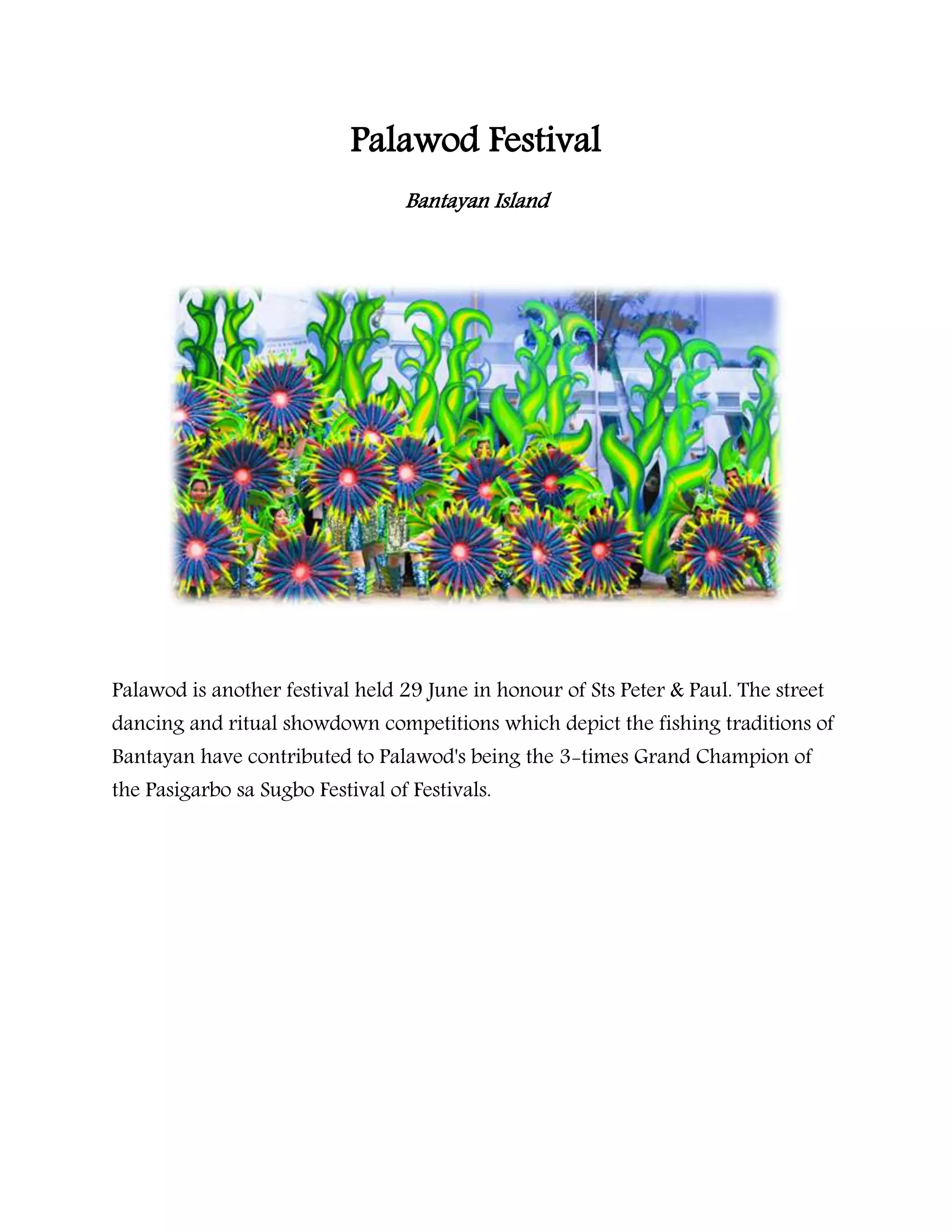 Palawod Festival
Bantayan Island
Palawod is another festival held 29 June in honour of Sts Peter & Paul. The street
dancing and ritual showdown competitions which depict the fishing traditions of
Bantayan have contributed to Palawod's being the 3-times Grand Champion of
the Pasigarbo sa Sugbo Festival of Festivals.
 