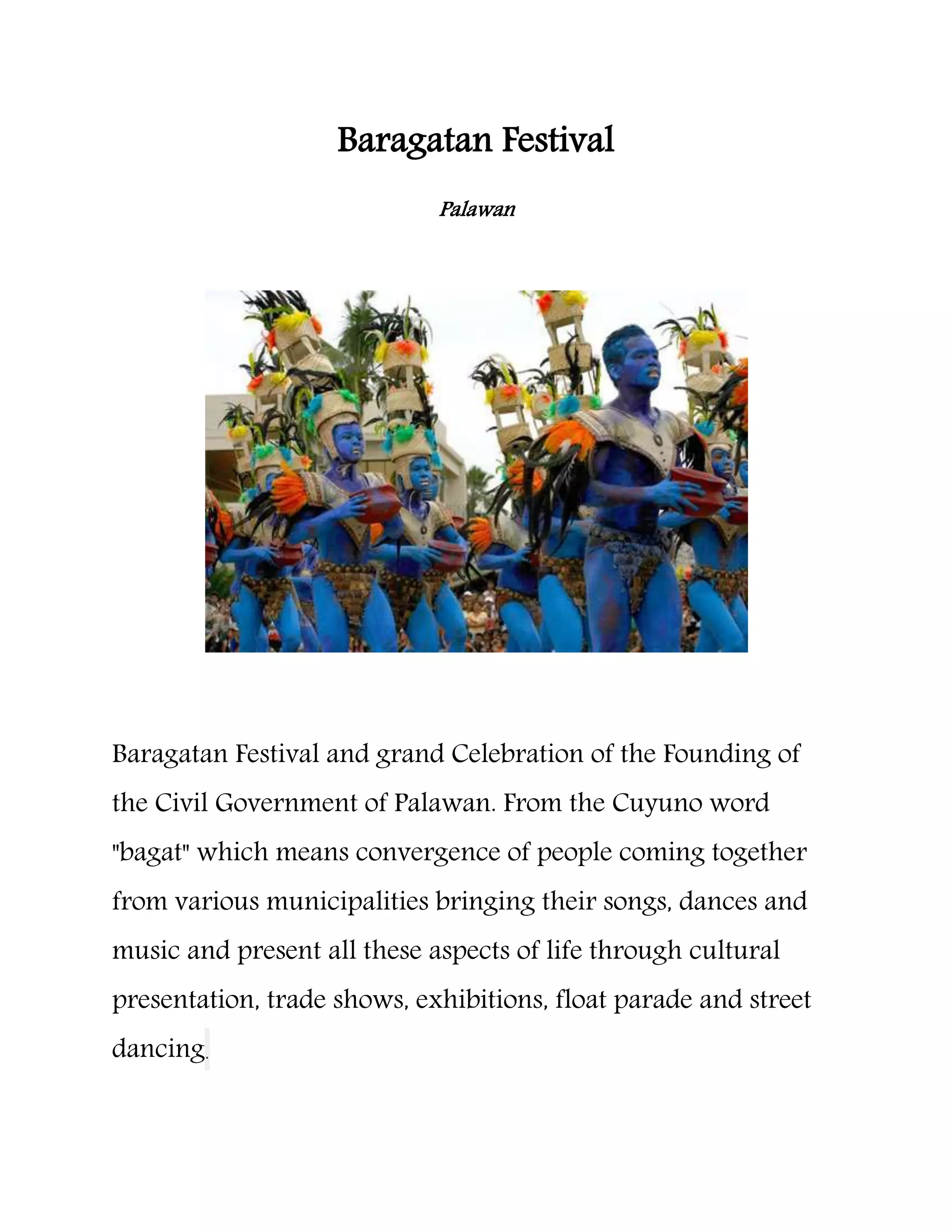 Baragatan Festival
Palawan
Baragatan Festival and grand Celebration of the Founding of
the Civil Government of Palawan. From the Cuyuno word
"bagat" which means convergence of people coming together
from various municipalities bringing their songs, dances and
music and present all these aspects of life through cultural
presentation, trade shows, exhibitions, float parade and street
dancing.
 