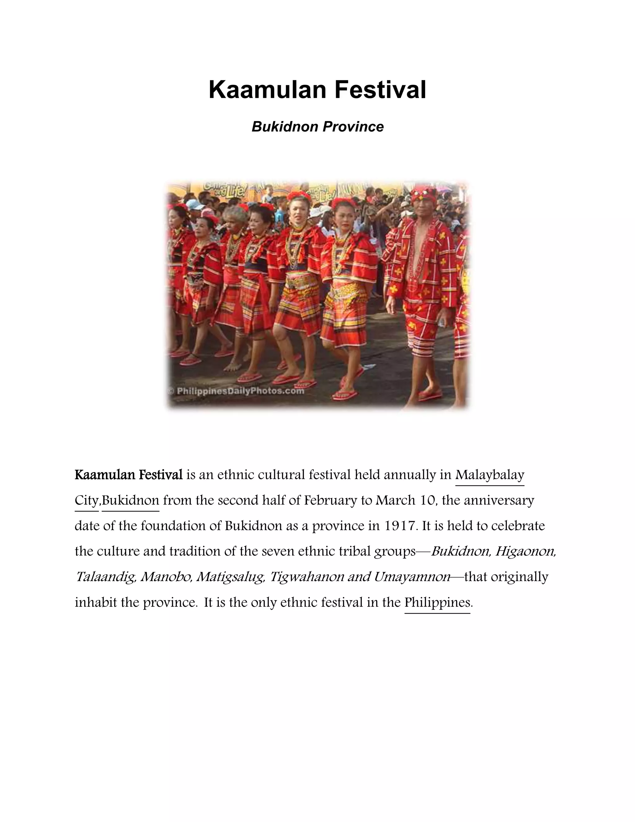 Kaamulan Festival
Bukidnon Province
Kaamulan Festival is an ethnic cultural festival held annually in Malaybalay
City,Bukidnon from the second half of February to March 10, the anniversary
date of the foundation of Bukidnon as a province in 1917. It is held to celebrate
the culture and tradition of the seven ethnic tribal groups—Bukidnon, Higaonon,
Talaandig, Manobo, Matigsalug, Tigwahanon and Umayamnon—that originally
inhabit the province. It is the only ethnic festival in the Philippines.
 