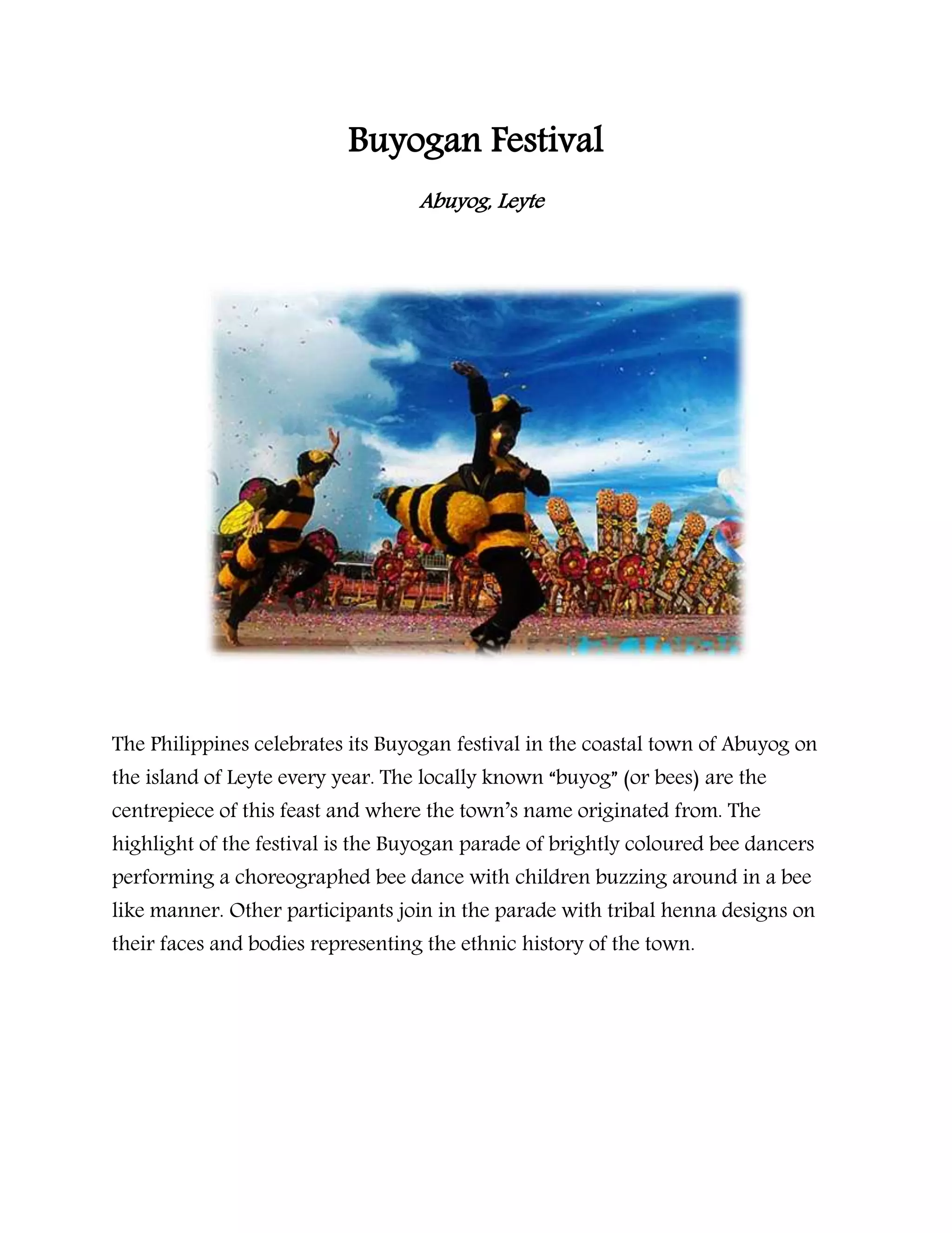 Buyogan Festival
Abuyog, Leyte
The Philippines celebrates its Buyogan festival in the coastal town of Abuyog on
the island of Leyte every year. The locally known “buyog” (or bees) are the
centrepiece of this feast and where the town’s name originated from. The
highlight of the festival is the Buyogan parade of brightly coloured bee dancers
performing a choreographed bee dance with children buzzing around in a bee
like manner. Other participants join in the parade with tribal henna designs on
their faces and bodies representing the ethnic history of the town.
 