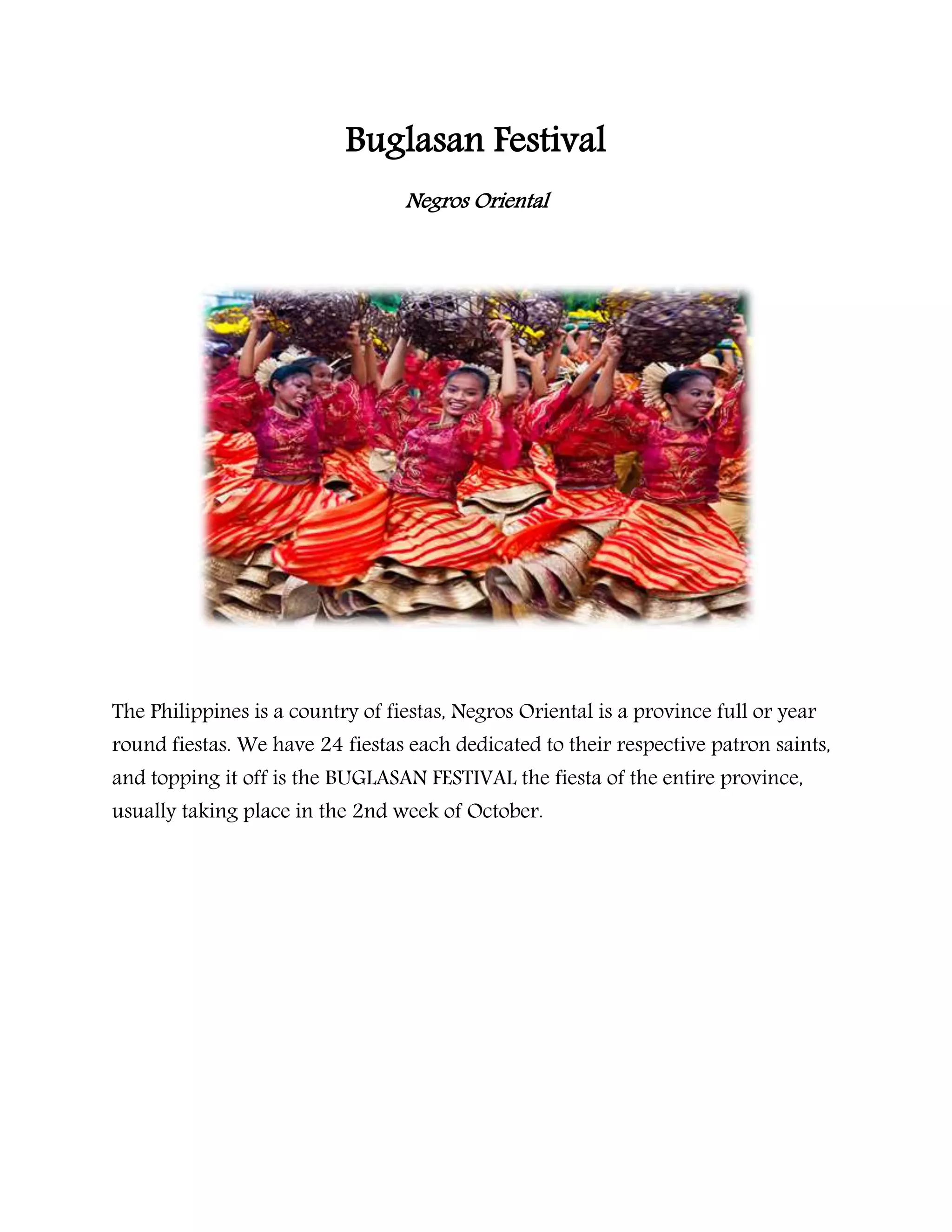 Buglasan Festival
Negros Oriental
The Philippines is a country of fiestas, Negros Oriental is a province full or year
round fiestas. We have 24 fiestas each dedicated to their respective patron saints,
and topping it off is the BUGLASAN FESTIVAL the fiesta of the entire province,
usually taking place in the 2nd week of October.
 