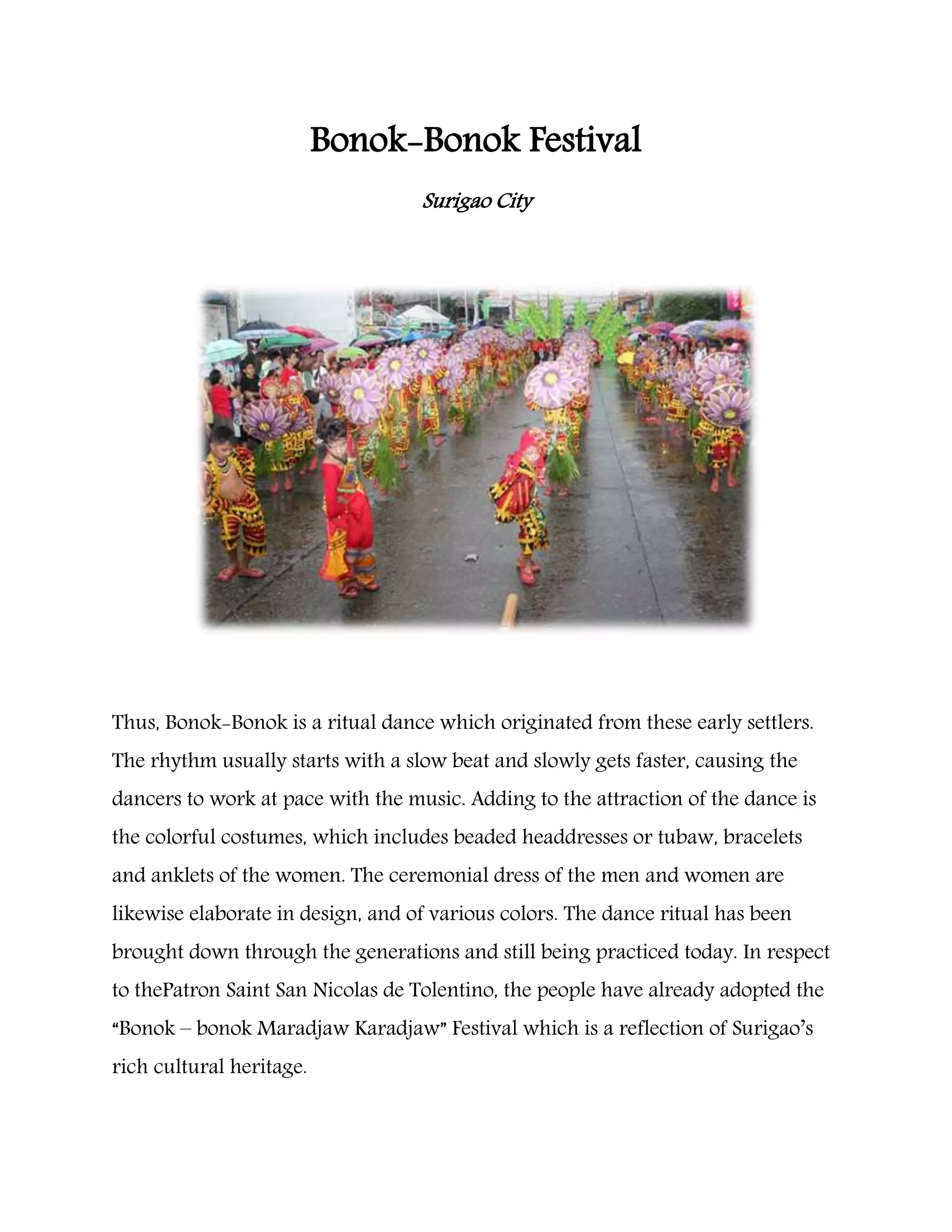 Bonok-Bonok Festival
Surigao City
Thus, Bonok-Bonok is a ritual dance which originated from these early settlers.
The rhythm usually starts with a slow beat and slowly gets faster, causing the
dancers to work at pace with the music. Adding to the attraction of the dance is
the colorful costumes, which includes beaded headdresses or tubaw, bracelets
and anklets of the women. The ceremonial dress of the men and women are
likewise elaborate in design, and of various colors. The dance ritual has been
brought down through the generations and still being practiced today. In respect
to thePatron Saint San Nicolas de Tolentino, the people have already adopted the
“Bonok – bonok Maradjaw Karadjaw” Festival which is a reflection of Surigao’s
rich cultural heritage.
 