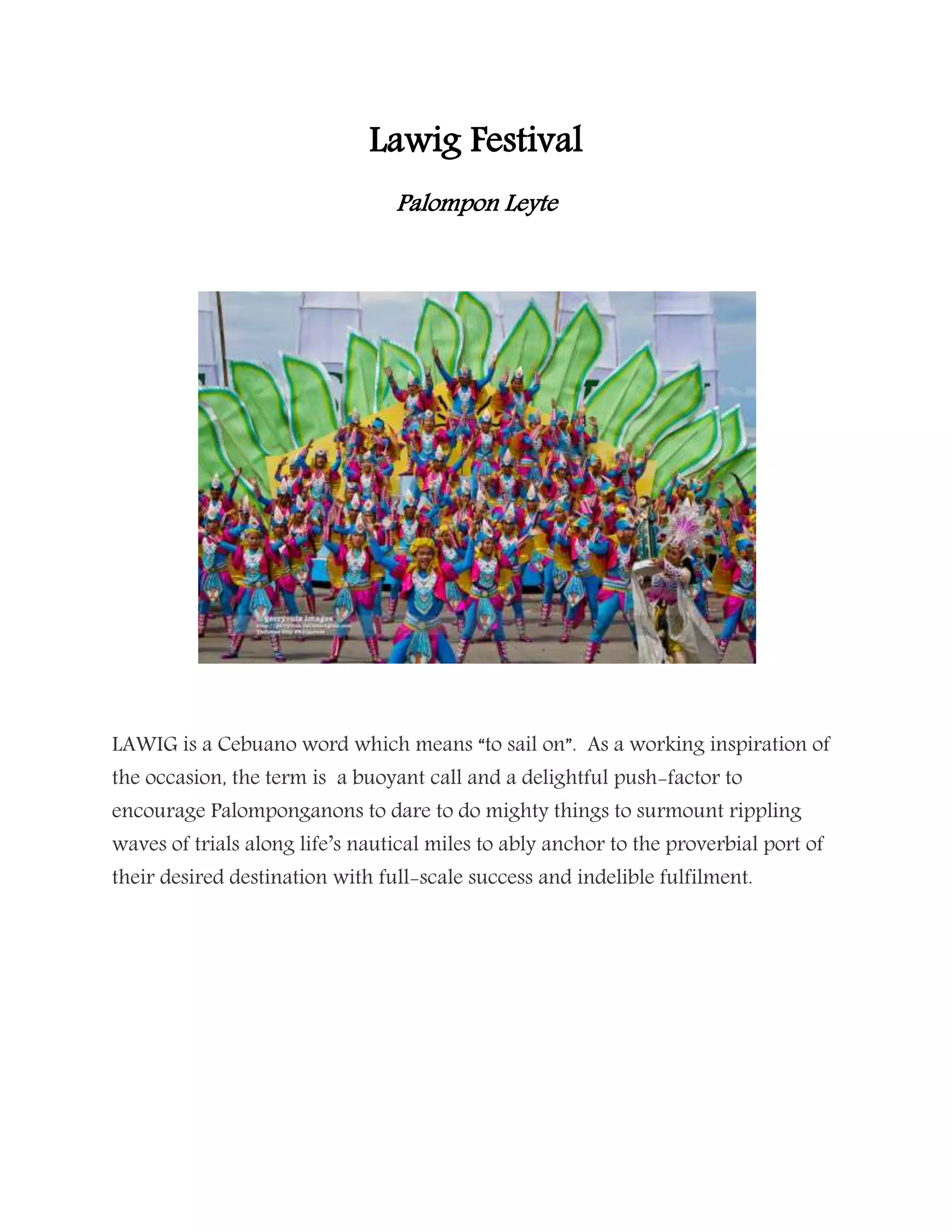 Lawig Festival
Palompon Leyte
LAWIG is a Cebuano word which means “to sail on”. As a working inspiration of
the occasion, the term is a buoyant call and a delightful push-factor to
encourage Palomponganons to dare to do mighty things to surmount rippling
waves of trials along life’s nautical miles to ably anchor to the proverbial port of
their desired destination with full-scale success and indelible fulfilment.
 