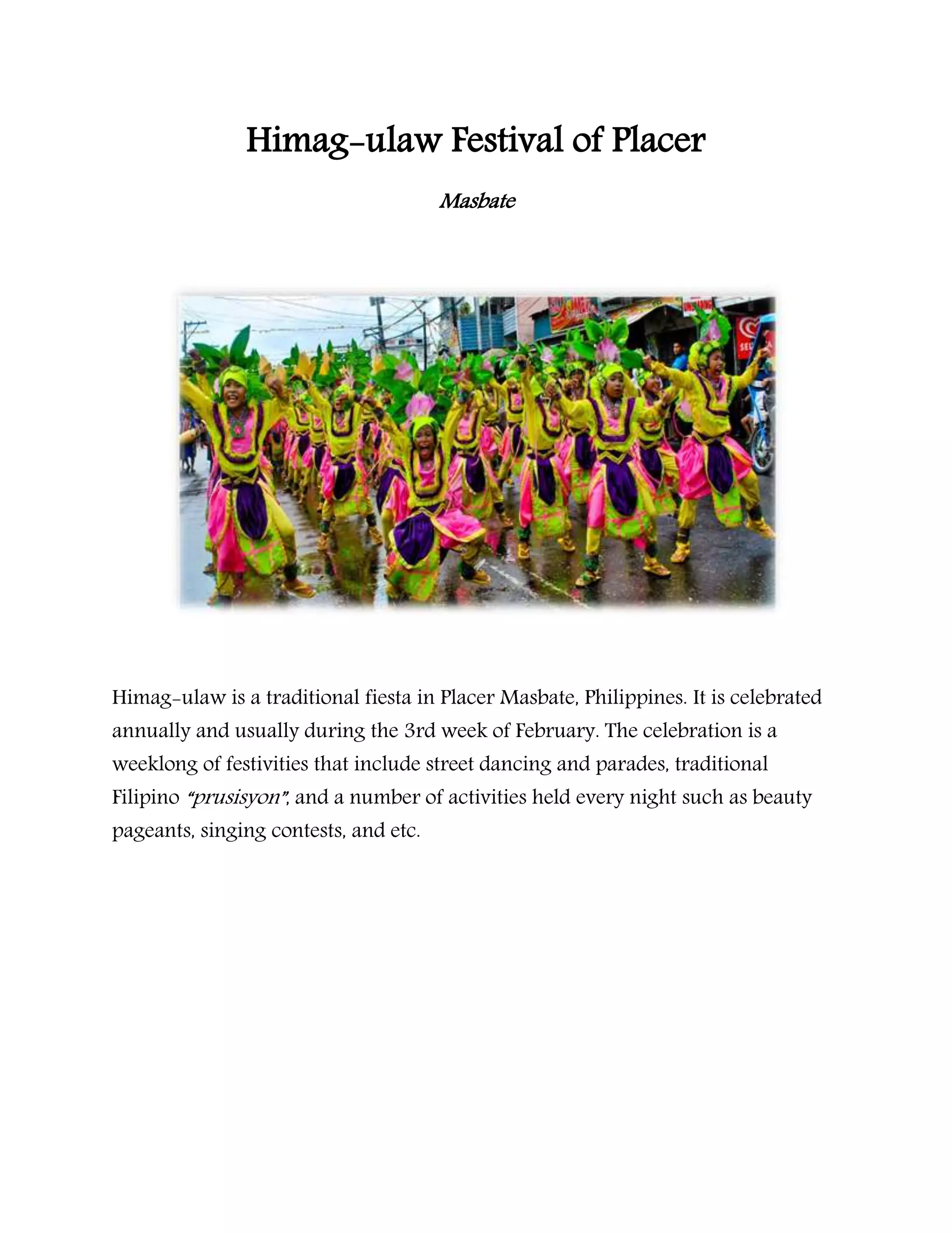 Himag-ulaw Festival of Placer
Masbate
Himag-ulaw is a traditional fiesta in Placer Masbate, Philippines. It is celebrated
annually and usually during the 3rd week of February. The celebration is a
weeklong of festivities that include street dancing and parades, traditional
Filipino “prusisyon”, and a number of activities held every night such as beauty
pageants, singing contests, and etc.
 