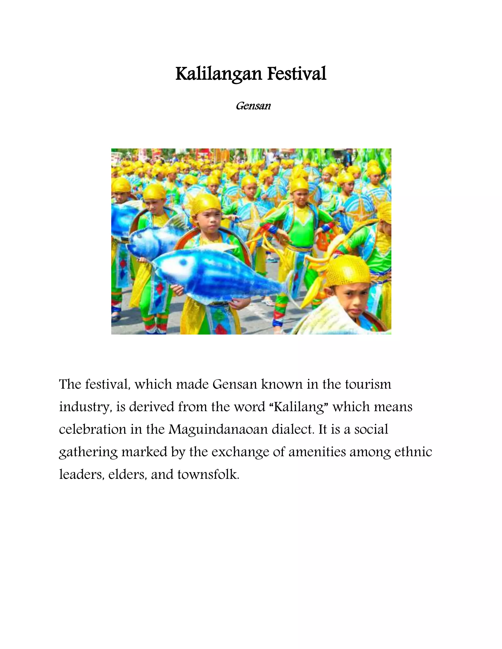Kalilangan Festival
Gensan
The festival, which made Gensan known in the tourism
industry, is derived from the word “Kalilang” which means
celebration in the Maguindanaoan dialect. It is a social
gathering marked by the exchange of amenities among ethnic
leaders, elders, and townsfolk.
 