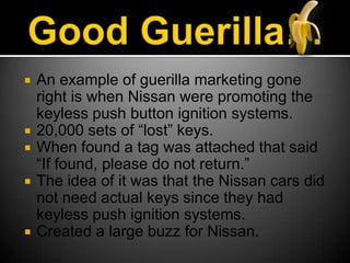 Good Guerilla…An example of guerilla marketing gone right is when Nissan were promoting the keyless push button ignition systems.20,000 sets of “lost” keys.When found a tag was attached that said “If found, please do not return.” The idea of it was that the Nissan cars did not need actual keys since they had keyless push ignition systems.Created a large buzz for Nissan.