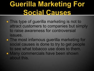 Guerilla Marketing For Social CausesThis type of guerilla marketing is not to attract customers to companies but simply to raise awareness for controversial issues. The most infamous guerilla marketing for social causes is done to try to get people to see what tobacco use does to them.Many commercials have been shown about this.
