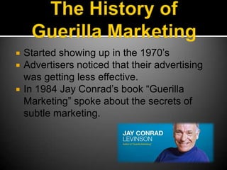 The History of Guerilla MarketingStarted showing up in the 1970’sAdvertisers noticed that their advertising was getting less effective.In 1984 Jay Conrad’s book “Guerilla Marketing” spoke about the secrets of subtle marketing.