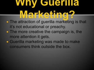 Why Guerilla Marketing?The attraction of guerilla marketing is that it’s not educational or preachy.The more creative the campaign is, the more attention it gets.Guerilla marketing was made to make consumers think outside the box.