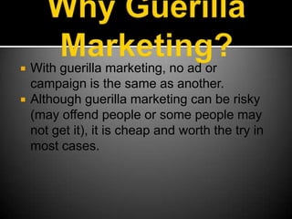 Why Guerilla Marketing?With guerilla marketing, no ad or campaign is the same as another.Although guerilla marketing can be risky (may offend people or some people may not get it), it is cheap and worth the try in most cases.