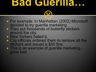 Bad Guerilla… For example: In Manhattan (2002) Microsoft decided to try guerilla marketing.They put thousands of butterfly stickers around the city.New Yorkers hated it.City officials ordered them to remove all the stickers and issued a $50 fine.This is an example of guerilla marketing gone bad.