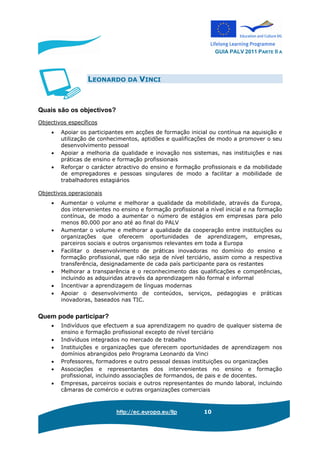 GUIA PALV 2011 PARTE II A
http://ec.europa.eu/llp 10
LEONARDO DA VINCI
Quais são os objectivos?
Objectivos específicos
• Apoiar os participantes em acções de formação inicial ou contínua na aquisição e
utilização de conhecimentos, aptidões e qualificações de modo a promover o seu
desenvolvimento pessoal
• Apoiar a melhoria da qualidade e inovação nos sistemas, nas instituições e nas
práticas de ensino e formação profissionais
• Reforçar o carácter atractivo do ensino e formação profissionais e da mobilidade
de empregadores e pessoas singulares de modo a facilitar a mobilidade de
trabalhadores estagiários
Objectivos operacionais
• Aumentar o volume e melhorar a qualidade da mobilidade, através da Europa,
dos intervenientes no ensino e formação profissional a nível inicial e na formação
contínua, de modo a aumentar o número de estágios em empresas para pelo
menos 80.000 por ano até ao final do PALV
• Aumentar o volume e melhorar a qualidade da cooperação entre instituições ou
organizações que oferecem oportunidades de aprendizagem, empresas,
parceiros sociais e outros organismos relevantes em toda a Europa
• Facilitar o desenvolvimento de práticas inovadoras no domínio do ensino e
formação profissional, que não seja de nível terciário, assim como a respectiva
transferência, designadamente de cada país participante para os restantes
• Melhorar a transparência e o reconhecimento das qualificações e competências,
incluindo as adquiridas através da aprendizagem não formal e informal
• Incentivar a aprendizagem de línguas modernas
• Apoiar o desenvolvimento de conteúdos, serviços, pedagogias e práticas
inovadoras, baseados nas TIC.
Quem pode participar?
• Indivíduos que efectuem a sua aprendizagem no quadro de qualquer sistema de
ensino e formação profissional excepto de nível terciário
• Indivíduos integrados no mercado de trabalho
• Instituições e organizações que oferecem oportunidades de aprendizagem nos
domínios abrangidos pelo Programa Leonardo da Vinci
• Professores, formadores e outro pessoal dessas instituições ou organizações
• Associações e representantes dos intervenientes no ensino e formação
profissional, incluindo associações de formandos, de pais e de docentes.
• Empresas, parceiros sociais e outros representantes do mundo laboral, incluindo
câmaras de comércio e outras organizações comerciais
 