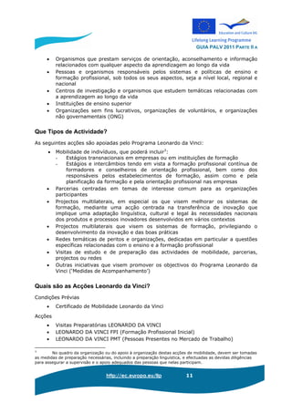 GUIA PALV 2011 PARTE II A
http://ec.europa.eu/llp 11
• Organismos que prestam serviços de orientação, aconselhamento e informação
relacionados com qualquer aspecto da aprendizagem ao longo da vida
• Pessoas e organismos responsáveis pelos sistemas e políticas de ensino e
formação profissional, sob todos os seus aspectos, seja a nível local, regional e
nacional
• Centros de investigação e organismos que estudem temáticas relacionadas com
a aprendizagem ao longo da vida
• Instituições de ensino superior
• Organizações sem fins lucrativos, organizações de voluntários, e organizações
não governamentais (ONG)
Que Tipos de Actividade?
As seguintes acções são apoiadas pelo Programa Leonardo da Vinci:
• Mobilidade de indivíduos, que poderá incluir3
:
- Estágios transnacionais em empresas ou em instituições de formação
- Estágios e intercâmbios tendo em vista a formação profissional contínua de
formadores e conselheiros de orientação profissional, bem como dos
responsáveis pelos estabelecimentos de formação, assim como e pela
planificação da formação e pela orientação profissional nas empresas
• Parcerias centradas em temas de interesse comum para as organizações
participantes
• Projectos multilaterais, em especial os que visem melhorar os sistemas de
formação, mediante uma acção centrada na transferência de inovação que
implique uma adaptação linguística, cultural e legal às necessidades nacionais
dos produtos e processos inovadores desenvolvidos em vários contextos
• Projectos multilaterais que visem os sistemas de formação, privilegiando o
desenvolvimento da inovação e das boas práticas
• Redes temáticas de peritos e organizações, dedicadas em particular a questões
específicas relacionadas com o ensino e a formação profissional
• Visitas de estudo e de preparação das actividades de mobilidade, parcerias,
projectos ou redes
• Outras iniciativas que visem promover os objectivos do Programa Leonardo da
Vinci (‘Medidas de Acompanhamento’)
Quais são as Acções Leonardo da Vinci?
Condições Prévias
• Certificado de Mobilidade Leonardo da Vinci
Acções
• Visitas Preparatórias LEONARDO DA VINCI
• LEONARDO DA VINCI FPI (Formação Profissional Inicial)
• LEONARDO DA VINCI PMT (Pessoas Presentes no Mercado de Trabalho)
3
No quadro da organização ou do apoio à organização destas acções de mobilidade, devem ser tomadas
as medidas de preparação necessárias, incluindo a preparação linguística, e efectuadas as devidas diligências
para assegurar a supervisão e o apoio adequados das pessoas que nelas participam.
 