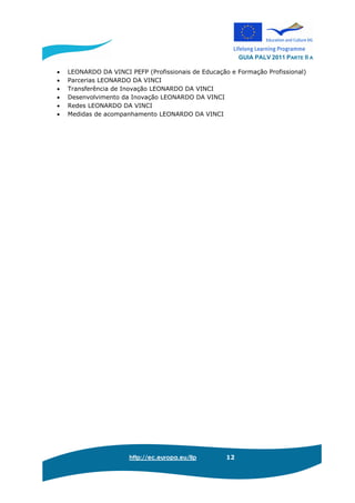 GUIA PALV 2011 PARTE II A
http://ec.europa.eu/llp 12
• LEONARDO DA VINCI PEFP (Profissionais de Educação e Formação Profissional)
• Parcerias LEONARDO DA VINCI
• Transferência de Inovação LEONARDO DA VINCI
• Desenvolvimento da Inovação LEONARDO DA VINCI
• Redes LEONARDO DA VINCI
• Medidas de acompanhamento LEONARDO DA VINCI
 