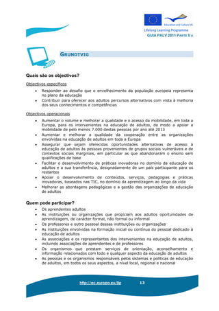GUIA PALV 2011 PARTE II A
http://ec.europa.eu/llp 13
GRUNDTVIG
Quais são os objectivos?
Objectivos específicos
• Responder ao desafio que o envelhecimento da população europeia representa
no plano da educação
• Contribuir para oferecer aos adultos percursos alternativos com vista à melhoria
dos seus conhecimentos e competências
Objectivos operacionais
• Aumentar o volume e melhorar a qualidade e o acesso da mobilidade, em toda a
Europa, para os intervenientes na educação de adultos, de modo a apoiar a
mobilidade de pelo menos 7.000 destas pessoas por ano até 2013
• Aumentar e melhorar a qualidade da cooperação entre as organizações
envolvidas na educação de adultos em toda a Europa
• Assegurar que sejam oferecidas oportunidades alternativas de acesso à
educação de adultos às pessoas provenientes de grupos sociais vulneráveis e de
contextos sociais marginais, em particular as que abandonaram o ensino sem
qualificações de base
• Facilitar o desenvolvimento de práticas inovadoras no domínio da educação de
adultos e a sua transferência, designadamente de um país participante para os
restantes
• Apoiar o desenvolvimento de conteúdos, serviços, pedagogias e práticas
inovadoras, baseados nas TIC, no domínio da aprendizagem ao longo da vida
• Melhorar as abordagens pedagógicas e a gestão das organizações de educação
de adultos
Quem pode participar?
• Os aprendentes adultos
• As instituições ou organizações que propiciam aos adultos oportunidades de
aprendizagem, de carácter formal, não formal ou informal
• Os professores e outro pessoal dessas instituições ou organizações
• As instituições envolvidas na formação inicial ou contínua do pessoal dedicado à
educação de adultos
• As associações e os representantes dos intervenientes na educação de adultos,
incluindo associações de aprendentes e de professores
• Os organismos que prestam serviços de orientação, aconselhamento e
informação relacionados com todo e qualquer aspecto da educação de adultos
• As pessoas e os organismos responsáveis pelos sistemas e políticas de educação
de adultos, em todos os seus aspectos, a nível local, regional e nacional
 