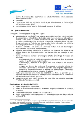 GUIA PALV 2011 PARTE II A
http://ec.europa.eu/llp 14
• Centros de investigação e organismos que estudem temáticas relacionadas com
a educação de adultos
• Empresas
• Organizações sem fins lucrativos, organizações de voluntários, e organizações
não governamentais (ONG)
• Instituições de ensino superior dedicadas à educação de adultos
Que Tipos de Actividade?
O Programa Grundtvig apoia as seguintes acções:
• A mobilidade de indivíduos4
, que abrange a formação contínua, visitas, períodos
de assistência, e intercâmbios destinados aos intervenientes na educação de
adultos, bem como as várias oportunidades para os aprendentes adultos
incluindo o envolvimento em Workshops Grundtvig e a participação em Parcerias
de Aprendizagem e Projectos de Voluntariado Sénior integrados na Iniciativa
Grundtvig de Voluntariado Europeu para Seniores
• Parcerias centradas em temas de interesse mútuo para as organizações
participantes (“Parcerias de Aprendizagem”)
• Projectos multilaterais destinados a melhorar os sistemas de educação de
adultos através do desenvolvimento e da transferência de inovação e boas
práticas
• Redes temáticas de peritos e organizações (‘Redes Grundtvig’) dedicadas, em
particular:
- ao desenvolvimento da educação de adultos na disciplina, área temática ou
aspecto de gestão a que estejam ligadas
- à identificação, melhoria e divulgação das boas práticas e da inovação
relevantes
- ao apoio em termos de conteúdos de projectos e parcerias criados por
terceiros e à promoção da interactividade entre esses projectos e parcerias
- à promoção do desenvolvimento da análise das necessidades e da garantia
de qualidade no domínio da educação de adultos
• Visitas preparatórias: uma bolsa de mobilidade de forma a permitir que o
representante de uma instituição possa participar num seminário de contacto ou
numa reunião de potenciais parceiros
• Outras iniciativas que visem promover os objectivos do Programa Grundtvig
(‘Medidas de Acompanhamento’).
Quais são as Acções GRUNDTVIG?
• Visitas Preparatórias GRUNDTVIG
• Visitas e Intercâmbios GRUNDTVIG destinados ao pessoal dedicado à educação
de adultos
• Períodos de Assistência GRUNDTVIG (ASSISTENTES)
• Bolsas de Formação Contínua GRUNDTVIG para pessoal dedicado à educação de
adultos (BFC)
4
No quadro da organização ou do apoio à organização destas acções de mobilidade, devem ser tomadas
as medidas de preparação necessárias e efectuadas as devidas diligências para assegurar a supervisão e o
apoio adequados das pessoas que nelas participam.
 