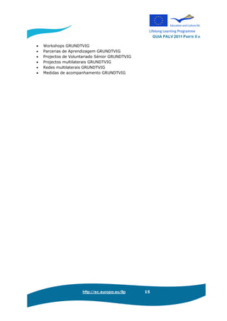 GUIA PALV 2011 PARTE II A
http://ec.europa.eu/llp 15
• Workshops GRUNDTVIG
• Parcerias de Aprendizagem GRUNDTVIG
• Projectos de Voluntariado Sénior GRUNDTVIG
• Projectos multilaterais GRUNDTVIG
• Redes multilaterais GRUNDTVIG
• Medidas de acompanhamento GRUNDTVIG
 