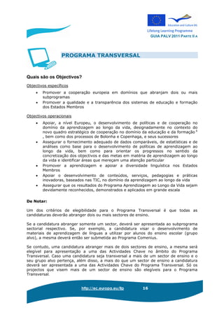 GUIA PALV 2011 PARTE II A
http://ec.europa.eu/llp 16
PROGRAMA TRANSVERSAL
Quais são os Objectivos?
Objectivos específicos
• Promover a cooperação europeia em domínios que abranjam dois ou mais
subprogramas
• Promover a qualidade e a transparência dos sistemas de educação e formação
dos Estados Membros
Objectivos operacionais
• Apoiar, a nível Europeu, o desenvolvimento de políticas e de cooperação no
domínio da aprendizagem ao longo da vida, designadamente no contexto do
novo quadro estratégico de cooperação no domínio da educação e da formação 6
, bem como dos processos de Bolonha e Copenhaga, e seus sucessores
• Assegurar o fornecimento adequado de dados comparáveis, de estatísticas e de
análises como base para o desenvolvimento de políticas de aprendizagem ao
longo da vida, bem como para orientar os progressos no sentido da
concretização dos objectivos e das metas em matéria de aprendizagem ao longo
da vida e identificar áreas que mereçam uma atenção particular
• Promover a aprendizagem e apoiar a diversidade linguística nos Estados
Membros
• Apoiar o desenvolvimento de conteúdos, serviços, pedagogias e práticas
inovadoras, baseados nas TIC, no domínio da aprendizagem ao longo da vida
• Assegurar que os resultados do Programa Aprendizagem ao Longo da Vida sejam
devidamente reconhecidos, demonstrados e aplicados em grande escala
De Notar:
Um dos critérios de elegibilidade para o Programa Transversal é que todas as
candidaturas deverão abranger dois ou mais sectores de ensino.
Se a candidatura abranger somente um sector, deverá ser apresentada ao subprograma
sectorial respectivo. Se, por exemplo, a candidatura visar o desenvolvimento de
materiais de aprendizagem de línguas a utilizar por alunos do ensino escolar (grupo
alvo), a mesma deverá então ser submetida ao Programa Comenius.
Se contudo, uma candidatura abranger mais de dois sectores de ensino, a mesma será
elegível para apresentação a uma das Actividades Chave no âmbito do Programa
Transversal. Caso uma candidatura seja transversal a mais de um sector de ensino e o
seu grupo alvo pertença, além disso, a mais do que um sector de ensino a candidatura
deverá ser apresentada a uma das Actividades Chave do Programa Transversal. Só os
projectos que visem mais de um sector de ensino são elegíveis para o Programa
Transversal.
 