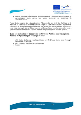 GUIA PALV 2011 PARTE II A
http://ec.europa.eu/llp 18
• Outras iniciativas (‘Medidas de Acompanhamento’), incluindo as actividades de
aprendizagem entre pares, que visem promover os objectivos da
actividade-chave
Várias destas acções da actividade-chave “Cooperação ao nível das Políticas e da
Inovação no Domínio da Aprendizagem ao Longo da Vida” destinam-se a organismos,
instituições e organizações específicas que não se encontram abrangidos pelo convite
geral à apresentação de candidaturas, mas estão sujeitos a convites separados para a
apresentação de candidaturas e outras medidas dirigidas ao grupo alvo em questão.
Quais são as Acções de Cooperação ao Nível das Políticas e da Inovação no
Domínio da Aprendizagem ao Longo da Vida?
• AC1 Visitas de Estudo para Especialistas em Matéria de Ensino e de Formação
Profissional e Decisores
• AC1 Estudos e Investigação Comparativa
• Redes
 