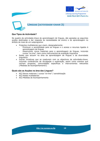 GUIA PALV 2011 PARTE II A
http://ec.europa.eu/llp 19
LÍNGUAS (ACTIVIDADE-CHAVE 2)
Que Tipos de Actividade?
No quadro da actividade-chave de aprendizagem de línguas, são apoiadas as seguintes
acções destinadas a dar resposta às necessidades de ensino e de aprendizagem no
âmbito de mais de um subprograma:
• Projectos multilaterais que visem, designadamente:
- Promover a sensibilidade para as línguas e o acesso a recursos ligados à
aprendizagem de línguas
- Desenvolver novos materiais para a aprendizagem de línguas, incluindo
cursos “on-line”, bem como instrumentos de avaliação linguística
• Redes que actuem na área da aprendizagem de línguas e da diversidade
linguística
• Outras iniciativas que se coadunem com os objectivos da actividade-chave,
incluindo conferências de divulgação e exploração, assim como eventos que
reúnam projectos, comunidades específicas e intervenientes relevantes
(‘Medidas de Acompanhamento’)
Quais são as Acções na área das Línguas?
• AC2 Novos materiais / cursos “on-line” / sensibilização
• AC2 Redes multilaterais
• AC2 Medidas de Acompanhamento
 