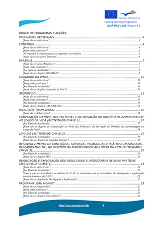 GUIA PALV 2011 PARTE II A
http://ec.europa.eu/llp 2
INDÍCE DE PROGRAMAS E ACÇÕES
PROGRAMAS SECTORIAIS ......................................................................................... 3
Quais são os objectivos? ....................................................................................................................................3
COMENIUS .............................................................................................................. 4
Quais são os objectivos? ....................................................................................................................................4
Quem pode participar? ......................................................................................................................................4
O Programa Comenius apoia as seguintes actividades .....................................................................................5
O que são as acções Comenius? ........................................................................................................................6
ERASMUS................................................................................................................ 7
Quais são os seus objectivos? ............................................................................................................................7
Quem pode participar? ......................................................................................................................................7
Que tipos de actividade? ....................................................................................................................................8
Quais são as Acções ERASMUS?.......................................................................................................................9
LEONARDO DA VINCI.............................................................................................. 10
Quais são os objectivos? ..................................................................................................................................10
Quem pode participar? ....................................................................................................................................10
Que Tipos de Actividade?.................................................................................................................................11
Quais são as Acções Leonardo da Vinci? ........................................................................................................11
GRUNDTVIG .......................................................................................................... 13
Quais são os objectivos? ..................................................................................................................................13
Quem pode participar? ....................................................................................................................................13
Que Tipos de Actividade?.................................................................................................................................14
Quais são as Acções GRUNDTVIG?................................................................................................................14
PROGRAMA TRANSVERSAL ...................................................................................... 16
Quais são os Objectivos? .................................................................................................................................16
COOPERAÇÃO AO NÍVEL DAS POLÍTICAS E DA INOVAÇÃO NO DOMÍNIO DA APRENDIZAGEM
AO LONGO DA VIDA (ACTIVIDADE-CHAVE 1) ............................................................. 17
Que Tipos de Actividade?.................................................................................................................................17
Quais são as Acções de Cooperação ao Nível das Políticas e da Inovação no Domínio da Aprendizagem ao
Longo da Vida? ................................................................................................................................................18
LÍNGUAS (ACTIVIDADE-CHAVE 2) ............................................................................ 19
Que Tipos de Actividade?.................................................................................................................................19
Quais são as Acções na área das Línguas? .....................................................................................................19
DESENVOLVIMENTO DE CONTEÚDOS, SERVIÇOS, PEDAGOGIAS E PRÁTICAS INOVADORAS,
BASEADOS NAS TIC, NO DOMÍNIO DA APRENDIZAGEM AO LONGO DA VIDA (ACTIVIDADE-
CHAVE 3).............................................................................................................. 20
Que Tipos de Actividade?.................................................................................................................................20
Quais são as Acções TIC?................................................................................................................................20
DIVULGAÇÃO E EXPLORAÇÃO DOS RESULTADOS E INTERCÂMBIO DE BOAS PRÁTICAS
(ACTIVIDADE-CHAVE 4).......................................................................................... 21
Quais são os objectivos? ..................................................................................................................................21
Que Tipos de Actividade?.................................................................................................................................21
Como é que as actividades no âmbito da 4ª AC se articulam com as actividades de divulgação e exploração
noutros domínios do PALV?.............................................................................................................................21
Quais são as Acções de Divulgação e Exploração?.........................................................................................22
PROGRAMA JEAN MONNET....................................................................................... 23
Quais são os Objectivos? .................................................................................................................................23
Quem pode participar? ....................................................................................................................................23
Que Tipos de Actividade?.................................................................................................................................23
Quais são as Acções Jean Monnet? .................................................................................................................24
 