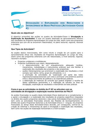GUIA PALV 2011 PARTE II A
http://ec.europa.eu/llp 21
DIVULGAÇÃO E EXPLORAÇÃO DOS RESULTADOS E
INTERCÂMBIO DE BOAS PRÁTICAS (ACTIVIDADE-CHAVE
4)
Quais são os objectivos?
O objectivo primordial das acções no quadro da Actividade-Chave 4 'Divulgação e
Exploração de Resultados' é criar um quadro destinado ao aproveitamento efectivo
dos resultados do Programa Aprendizagem ao Longo da Vida, assim como dos programas
anteriores que com ele se encontrem relacionados, no plano sectorial, regional, nacional
e europeu.
Que Tipos de Actividade?
As acções abaixo mencionadas, têm como intuito a criação de um quadro para o
aproveitamento eficaz dos resultados do Programa Aprendizagem ao Longo da Vida,
assim como dos programas anteriores com ele relacionados, a nível sectorial, regional,
nacional e europeu:
• Projectos unilaterais e multilaterais
• Projectos multilaterais que visem, designadamente:
o o desenvolvimento de um enquadramento adequado (análise,
mecanismos, metodologias e instrumentos práticos) que vise facilitar a
exploração dos resultados dos projectos e dos programas;
o acções interprogramas que promovam a exploração dos resultados a nível
europeu (por sector, tema, grupo de utilizadores…); e
o a promoção de actividades de ‘exploração’ por parte das redes
regionais/europeias/sectoriais com vista a promover uma dinâmica positiva
entre o desenvolvimento de políticas e as experiências práticas.
• a elaboração de materiais de consulta que poderá englobar a recolha de
dados estatísticos pertinentes e a realização de estudos na área da
divulgação, exploração de resultados e intercâmbio de boas práticas
Como é que as actividades no âmbito da 4ª AC se articulam com as
actividades de divulgação e exploração noutros domínios do PALV?
As acções financiadas no quadro desta Actividade-Chave destinam-se a complementar e
a apoiar a divulgação e a exploração dos resultados de projectos específicos integrados
no âmbito dos quatro programas sectoriais e das outras Actividades-Chave transversais;
bem como as actividades financiadas através das Medidas de Acompanhamento no
âmbito dos quatro Programas Sectoriais e da Actividade-Chave 2 - Línguas. Os projectos
financiados ao abrigo desta Actividade-Chave deverão, por conseguinte, centrar-se na
criação de sistemas e mecanismos de apoio à divulgação e exploração dos resultados,
bem como nas acções de exploração transversais e a nível europeu.
 