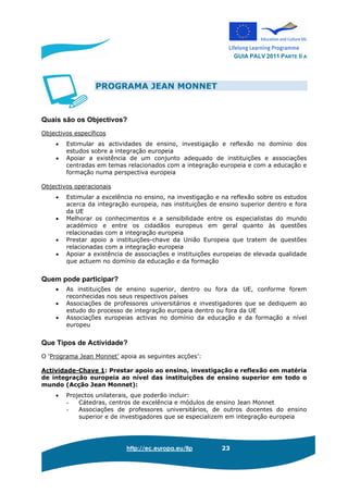 GUIA PALV 2011 PARTE II A
http://ec.europa.eu/llp 23
PROGRAMA JEAN MONNET
Quais são os Objectivos?
Objectivos específicos
• Estimular as actividades de ensino, investigação e reflexão no domínio dos
estudos sobre a integração europeia
• Apoiar a existência de um conjunto adequado de instituições e associações
centradas em temas relacionados com a integração europeia e com a educação e
formação numa perspectiva europeia
Objectivos operacionais
• Estimular a excelência no ensino, na investigação e na reflexão sobre os estudos
acerca da integração europeia, nas instituições de ensino superior dentro e fora
da UE
• Melhorar os conhecimentos e a sensibilidade entre os especialistas do mundo
académico e entre os cidadãos europeus em geral quanto às questões
relacionadas com a integração europeia
• Prestar apoio a instituições-chave da União Europeia que tratem de questões
relacionadas com a integração europeia
• Apoiar a existência de associações e instituições europeias de elevada qualidade
que actuem no domínio da educação e da formação
Quem pode participar?
• As instituições de ensino superior, dentro ou fora da UE, conforme forem
reconhecidas nos seus respectivos países
• Associações de professores universitários e investigadores que se dediquem ao
estudo do processo de integração europeia dentro ou fora da UE
• Associações europeias activas no domínio da educação e da formação a nível
europeu
Que Tipos de Actividade?
O ‘Programa Jean Monnet’ apoia as seguintes acções’:
Actividade-Chave 1: Prestar apoio ao ensino, investigação e reflexão em matéria
de integração europeia ao nível das instituições de ensino superior em todo o
mundo (Acção Jean Monnet):
• Projectos unilaterais, que poderão incluir:
- Cátedras, centros de excelência e módulos de ensino Jean Monnet
- Associações de professores universitários, de outros docentes do ensino
superior e de investigadores que se especializem em integração europeia
 