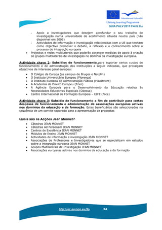 GUIA PALV 2011 PARTE II A
http://ec.europa.eu/llp 24
- Apoio a investigadores que desejem aprofundar o seu trabalho de
investigação numa universidade de acolhimento situada noutro país (não
disponível em 2009)
- Actividades de informação e investigação relacionadas com a UE que tenham
como objectivo promover o debate, a reflexão e o conhecimento sobre o
processo de integração europeia
• Projectos e redes multilaterais que poderão abranger medidas de apoio à criação
de grupos multilaterais de investigação no domínio da investigação europeia.
Actividade chave 2: Subsídios de funcionamento para suportar certos custos de
funcionamento e de administração das instituições a seguir indicadas, que prossigam
objectivos de interesse geral europeu:
• O Colégio da Europa (os campus de Bruges e Natolin)
• O Instituto Universitário Europeu (Florença)
• O Instituto Europeu de Administração Pública (Maastricht)
• A Academia de Direito Europeu (Trier)
• A Agência Europeia para o Desenvolvimento da Educação relativa às
Necessidades Educativas Especiais (Odessa)
• Centro Internacional de Formação Europeia – CIFE (Nice)
Actividade chave 3: Subsídio de funcionamento a fim de contribuir para certas
despesas de funcionamento e administração de associações europeias activas
nos domínios da educação e da formação. Estes beneficiários são seleccionados na
sequência de um convite separado para a apresentação de propostas
Quais são as Acções Jean Monnet?
• Cátedras JEAN MONNET
• Cátedras Ad Personam JEAN MONNET
• Centros de Excelência JEAN MONNET
• Módulos de Ensino JEAN MONNET
• Actividades de informação e investigação JEAN MONNET
• Associações de Professores e Investigadores que se especializam em estudos
sobre a integração europeia JEAN MONNET
• Grupos Multilaterais de Investigação JEAN MONNET
• Associações europeias activas nos domínios da educação e da formação
 