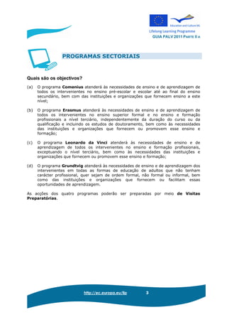 GUIA PALV 2011 PARTE II A
http://ec.europa.eu/llp 3
PROGRAMAS SECTORIAIS
Quais são os objectivos?
(a) O programa Comenius atenderá às necessidades de ensino e de aprendizagem de
todos os intervenientes no ensino pré-escolar e escolar até ao final do ensino
secundário, bem com das instituições e organizações que fornecem ensino a este
nível;
(b) O programa Erasmus atenderá às necessidades de ensino e de aprendizagem de
todos os intervenientes no ensino superior formal e no ensino e formação
profissionais a nível terciário, independentemente da duração do curso ou da
qualificação e incluindo os estudos de doutoramento, bem como às necessidades
das instituições e organizações que fornecem ou promovem esse ensino e
formação;
(c) O programa Leonardo da Vinci atenderá às necessidades de ensino e de
aprendizagem de todos os intervenientes no ensino e formação profissionais,
exceptuando o nível terciário, bem como às necessidades das instituições e
organizações que fornecem ou promovem esse ensino e formação;
(d) O programa Grundtvig atenderá às necessidades de ensino e de aprendizagem dos
intervenientes em todas as formas de educação de adultos que não tenham
carácter profissional, quer sejam de ordem formal, não formal ou informal, bem
como das instituições e organizações que fornecem ou facilitam essas
oportunidades de aprendizagem.
As acções dos quatro programas poderão ser preparadas por meio de Visitas
Preparatórias.
 