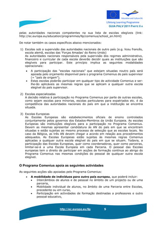 GUIA PALV 2011 PARTE II A
http://ec.europa.eu/llp 5
pelas autoridades nacionais competentes na sua lista de escolas elegíveis (link:
http://ec.europa.eu/education/programmes/llp/comenius/school_en.html)
De notar também os casos específicos abaixo mencionados:
1) Escolas sob a supervisão das autoridades nacionais de outro país (e.g. liceu francês,
escola alemã, escolas das ‘Forças Amadas’ do Reino Unido)
As autoridades nacionais responsáveis pela supervisão dos regimes administrativo,
financeiro e curricular de cada escola deverão decidir quais as instituições que são
elegíveis para participar. Este princípio implica as seguintes modalidades
operacionais:
• A participação das “escolas nacionais” que estejam situadas noutro país será
apoiada pelo orçamento disponível para o programa Comenius do país supervisor
(= “país de origem”).
• Estas escolas poderão participar em qualquer tipo de actividade Comenius e ser-
lhe-ão aplicáveis as mesmas regras que se aplicam a qualquer outra escola
elegível do país supervisor.
2) Escolas especializadas
A decisão relativa à participação no Programa Comenius por parte de outras escolas,
como sejam escolas para minorias, escolas particulares para expatriados etc. é da
competência das autoridades nacionais do país em que a instituição se encontra
situada.
3) Escolas Europeias
As Escolas Europeias são estabelecimentos oficiais de ensino controlados
conjuntamente pelos governos dos Estados-Membros da União Europeia. As escolas
Europeias são instituições elegíveis para a participação no Programa Comenius.
Devem as mesmas apresentar candidatura às AN do país em que se encontram
situadas e estão sujeitas ao mesmo processo de selecção que as escolas locais. No
caso da Bélgica, as três AN devem chegar a acordo em relação aos procedimentos
adequados. As Escolas Europeias estão sujeitas às mesmas regras Comenius
aplicadas a qualquer outra escola elegível do país em que se situam. Todavia, a
participação das Escolas Europeias, quer como coordenadoras, quer como parceiras,
limitar-se-á a uma Escola Europeia em cada Parceria. O pessoal das Escolas
europeias tem o direito de participar em acções de formação contínua ao abrigo do
Programa Comenius nas mesmas condições do pessoal de qualquer outra escola
elegível.
O Programa Comenius apoia as seguintes actividades
As seguintes acções são apoiadas pelo Programa Comenius:
• A mobilidade de indivíduos para outro país europeu, que poderá incluir:
• Intercâmbios de alunos e de pessoal no âmbito de um projecto ou de uma
parceria,
• Mobilidade individual de alunos, no âmbito de uma Parceria entre Escolas,
precedente ou em curso,
• Participação em actividades de formação destinadas a professores e outro
pessoal educativo,
 