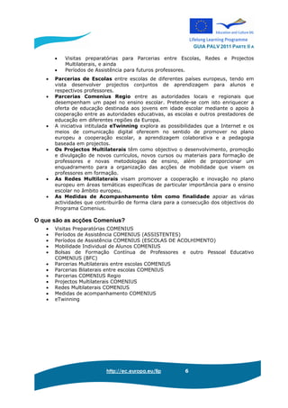 GUIA PALV 2011 PARTE II A
http://ec.europa.eu/llp 6
• Visitas preparatórias para Parcerias entre Escolas, Redes e Projectos
Multilaterais, e ainda
• Períodos de Assistência para futuros professores.
• Parcerias de Escolas entre escolas de diferentes países europeus, tendo em
vista desenvolver projectos conjuntos de aprendizagem para alunos e
respectivos professores.
• Parcerias Comenius Regio entre as autoridades locais e regionais que
desempenham um papel no ensino escolar. Pretende-se com isto enriquecer a
oferta de educação destinada aos jovens em idade escolar mediante o apoio à
cooperação entre as autoridades educativas, as escolas e outros prestadores de
educação em diferentes regiões da Europa.
• A iniciativa intitulada eTwinning explora as possibilidades que a Internet e os
meios de comunicação digital oferecem no sentido de promover no plano
europeu a cooperação escolar, a aprendizagem colaborativa e a pedagogia
baseada em projectos.
• Os Projectos Multilaterais têm como objectivo o desenvolvimento, promoção
e divulgação de novos currículos, novos cursos ou materiais para formação de
professores e novas metodologias de ensino, além de proporcionar um
enquadramento para a organização das acções de mobilidade que visem os
professores em formação.
• As Redes Multilaterais visam promover a cooperação e inovação no plano
europeu em áreas temáticas específicas de particular importância para o ensino
escolar no âmbito europeu.
• As Medidas de Acompanhamento têm como finalidade apoiar as várias
actividades que contribuirão de forma clara para a consecução dos objectivos do
Programa Comenius.
O que são as acções Comenius?
• Visitas Preparatórias COMENIUS
• Períodos de Assistência COMENIUS (ASSISTENTES)
• Períodos de Assistência COMENIUS (ESCOLAS DE ACOLHIMENTO)
• Mobilidade Individual de Alunos COMENIUS
• Bolsas de Formação Contínua de Professores e outro Pessoal Educativo
COMENIUS (BFC)
• Parcerias Multilaterais entre escolas COMENIUS
• Parcerias Bilaterais entre escolas COMENIUS
• Parcerias COMENIUS Regio
• Projectos Multilaterais COMENIUS
• Redes Multilaterais COMENIUS
• Medidas de acompanhamento COMENIUS
• eTwinning
 