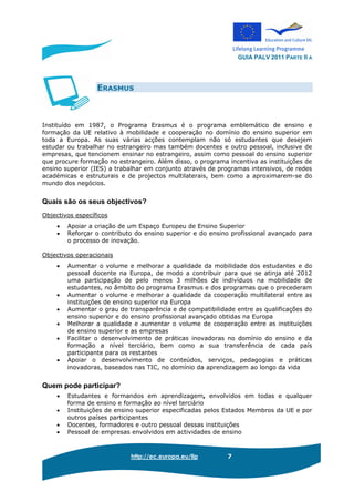 GUIA PALV 2011 PARTE II A
http://ec.europa.eu/llp 7
ERASMUS
Instituído em 1987, o Programa Erasmus é o programa emblemático de ensino e
formação da UE relativo à mobilidade e cooperação no domínio do ensino superior em
toda a Europa. As suas várias acções contemplam não só estudantes que desejem
estudar ou trabalhar no estrangeiro mas também docentes e outro pessoal, inclusive de
empresas, que tencionem ensinar no estrangeiro, assim como pessoal do ensino superior
que procure formação no estrangeiro. Além disso, o programa incentiva as instituições de
ensino superior (IES) a trabalhar em conjunto através de programas intensivos, de redes
académicas e estruturais e de projectos multilaterais, bem como a aproximarem-se do
mundo dos negócios.
Quais são os seus objectivos?
Objectivos específicos
• Apoiar a criação de um Espaço Europeu de Ensino Superior
• Reforçar o contributo do ensino superior e do ensino profissional avançado para
o processo de inovação.
Objectivos operacionais
• Aumentar o volume e melhorar a qualidade da mobilidade dos estudantes e do
pessoal docente na Europa, de modo a contribuir para que se atinja até 2012
uma participação de pelo menos 3 milhões de indivíduos na mobilidade de
estudantes, no âmbito do programa Erasmus e dos programas que o precederam
• Aumentar o volume e melhorar a qualidade da cooperação multilateral entre as
instituições de ensino superior na Europa
• Aumentar o grau de transparência e de compatibilidade entre as qualificações do
ensino superior e do ensino profissional avançado obtidas na Europa
• Melhorar a qualidade e aumentar o volume de cooperação entre as instituições
de ensino superior e as empresas
• Facilitar o desenvolvimento de práticas inovadoras no domínio do ensino e da
formação a nível terciário, bem como a sua transferência de cada país
participante para os restantes
• Apoiar o desenvolvimento de conteúdos, serviços, pedagogias e práticas
inovadoras, baseados nas TIC, no domínio da aprendizagem ao longo da vida
Quem pode participar?
• Estudantes e formandos em aprendizagem, envolvidos em todas e qualquer
forma de ensino e formação ao nível terciário
• Instituições de ensino superior especificadas pelos Estados Membros da UE e por
outros países participantes
• Docentes, formadores e outro pessoal dessas instituições
• Pessoal de empresas envolvidos em actividades de ensino
 