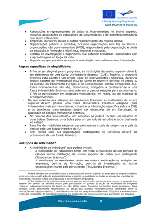 GUIA PALV 2011 PARTE II A
http://ec.europa.eu/llp 8
• Associações e representantes de todos os intervenientes no ensino superior,
incluindo associações de estudantes, de universidades e de docentes/formadores
que sejam relevantes
• Empresas, parceiros sociais e outros representantes do mundo laboral
• Organizações públicas e privadas, incluindo organizações sem fins lucrativos e
organizações não governamentais (ONG), responsáveis pela organização e oferta
de educação e formação a nível local, regional e nacional.
• Centros de investigação e organismos que estudem temáticas relacionadas com
a aprendizagem ao longo da vida
• Organismos que prestem serviços de orientação, aconselhamento e informação
Regras específicas de elegibilidade:
• A fim de ser elegível para o programa, as instituições de ensino superior deverão
ser detentoras de uma Carta Universitária Erasmus (CUE). Todavia, o programa
Erasmus está aberto a um amplo leque de intervenientes (empresas, parceiros
sociais, centros de investigação etc.) tal como se encontra definido no Artigo 20
da Decisão do Parlamento Europeu e do Conselho que institui o Programa ALV.
Estes intervenientes não são, obviamente, obrigados a candidatar-se a uma
Carta Universitária Erasmus para poderem organizar estágios para estudantes ou
a fim de participarem em projectos multilaterais, em redes, ou em medidas de
acompanhamento.
• No que respeita aos estágios de estudantes Erasmus, as instituições de ensino
superior devem possuir uma Carta Universitária Erasmus Alargada (para
informações mais pormenorizadas, consultar a informação específica sobre a CUE)
e os consórcios para estágios devem ser detentores de um Certificado de
Qualidade de Estágio Profissional Erasmus.
• No decurso dos seus estudos, um indivíduo só poderá receber um máximo de
duas bolsas Erasmus: uma bolsa para um período de estudos e outra destinada
ao estágio.
• Para fins de mobilidade exige-se que pelo menos o país de origem ou o país de
destino seja um Estado Membro da EU.
• Pelo menos uma das organizações participantes no consórcio deverá ser
proveniente de um Estado Membro.
Que tipos de actividade?
• A mobilidade de indivíduos1
que poderá incluir:
- A mobilidade de estudantes tendo em vista a realização de um período de
estudos numa instituição de ensino superior de outro país participante
(‘Estudantes Erasmus’’)2
- A mobilidade de estudantes tendo em vista a realização de estágios em
empresas, centros de formação, centros de investigação ou outras
organizações noutro país participante (‘Estudantes Erasmus’)
1
Poderá também ser concedido apoio a instituições de ensino superior ou empresas de origem e destino
tendo em vista a realização de acções destinadas a garantir a qualidade em todas as etapas das medidas de
mobilidade, incluindo cursos de preparação e de reciclagem linguística.
2
1) Os estudantes de instituições de ensino superior que, tendo-se inscrito pelo menos no segundo ano,
passem um período de estudos noutro país participante no quadro da acção de mobilidade do Programa
Erasmus, independentemente de terem ou não obtido apoio financeiro no âmbito desse programa. Esses
períodos serão plenamente reconhecidos ao abrigo dos acordos interinstitucionais celebrados entre as
instituições de origem e destino; 2) estudantes inscritos em programas de Mestrado Conjuntos e envolvidos em
acções de mobilidade; 3) estudantes inscritos em instituições de ensino superior que participem em estágios.
 