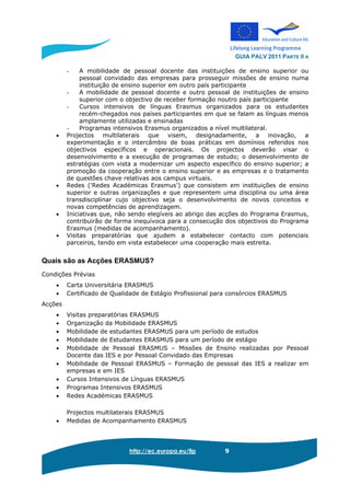 GUIA PALV 2011 PARTE II A
http://ec.europa.eu/llp 9
- A mobilidade de pessoal docente das instituições de ensino superior ou
pessoal convidado das empresas para prosseguir missões de ensino numa
instituição de ensino superior em outro país participante
- A mobilidade de pessoal docente e outro pessoal de instituições de ensino
superior com o objectivo de receber formação noutro país participante
- Cursos intensivos de línguas Erasmus organizados para os estudantes
recém-chegados nos países participantes em que se falam as línguas menos
amplamente utilizadas e ensinadas
- Programas intensivos Erasmus organizados a nível multilateral.
• Projectos multilaterais que visem, designadamente, a inovação, a
experimentação e o intercâmbio de boas práticas em domínios referidos nos
objectivos específicos e operacionais. Os projectos deverão visar o
desenvolvimento e a execução de programas de estudo; o desenvolvimento de
estratégias com vista a modernizar um aspecto específico do ensino superior; a
promoção da cooperação entre o ensino superior e as empresas e o tratamento
de questões chave relativas aos campus virtuais.
• Redes ('Redes Académicas Erasmus') que consistem em instituições de ensino
superior e outras organizações e que representem uma disciplina ou uma área
transdisciplinar cujo objectivo seja o desenvolvimento de novos conceitos e
novas competências de aprendizagem.
• Iniciativas que, não sendo elegíveis ao abrigo das acções do Programa Erasmus,
contribuirão de forma inequívoca para a consecução dos objectivos do Programa
Erasmus (medidas de acompanhamento).
• Visitas preparatórias que ajudem a estabelecer contacto com potenciais
parceiros, tendo em vista estabelecer uma cooperação mais estreita.
Quais são as Acções ERASMUS?
Condições Prévias
• Carta Universitária ERASMUS
• Certificado de Qualidade de Estágio Profissional para consórcios ERASMUS
Acções
• Visitas preparatórias ERASMUS
• Organização da Mobilidade ERASMUS
• Mobilidade de estudantes ERASMUS para um período de estudos
• Mobilidade de Estudantes ERASMUS para um período de estágio
• Mobilidade de Pessoal ERASMUS – Missões de Ensino realizadas por Pessoal
Docente das IES e por Pessoal Convidado das Empresas
• Mobilidade de Pessoal ERASMUS – Formação de pessoal das IES a realizar em
empresas e em IES
• Cursos Intensivos de Línguas ERASMUS
• Programas Intensivos ERASMUS
• Redes Académicas ERASMUS
Projectos multilaterais ERASMUS
• Medidas de Acompanhamento ERASMUS
 